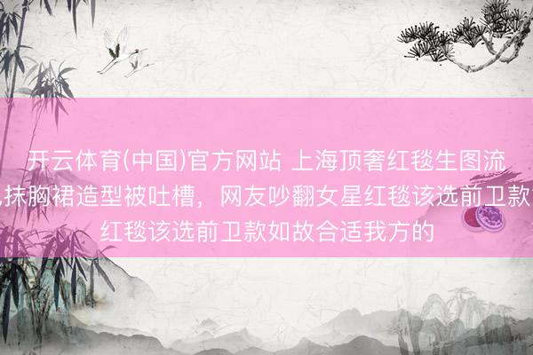 开云体育(中国)官方网站 上海顶奢红毯生图流出，马想纯玄色抹胸裙造型被吐槽，网友吵翻女星红毯该选前卫款如故合适我方的