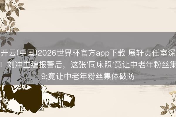 开云(中国)2026世界杯官方app下载 展轩责任室深夜致歉!刘冲主编报警后,这张'同床照'竟让中老年粉丝集体破防