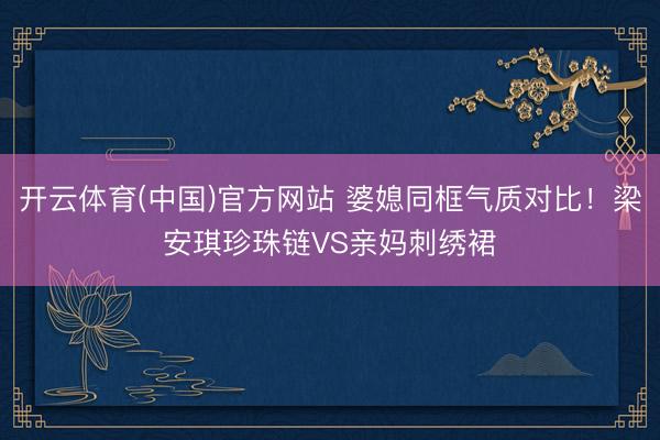 开云体育(中国)官方网站 婆媳同框气质对比！梁安琪珍珠链VS亲妈刺绣裙