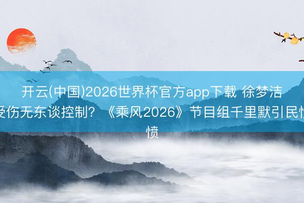 开云(中国)2026世界杯官方app下载 徐梦洁受伤无东谈控制？《乘风2026》节目组千里默引民愤