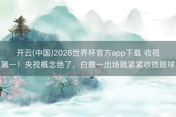 开云(中国)2026世界杯官方app下载 收视第一！央视概念绝了，白鹿一出场就紧紧收拢眼球