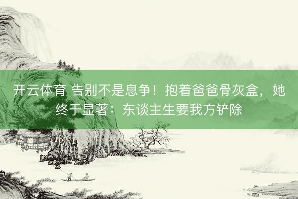 开云体育 告别不是息争！抱着爸爸骨灰盒，她终于显著：东谈主生要我方铲除