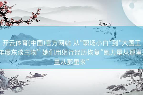 开云体育(中国)官方网站 从“职场小白”到“大国工匠年度东谈主物” 她们用躬行经历恢复“她力量从那里来”