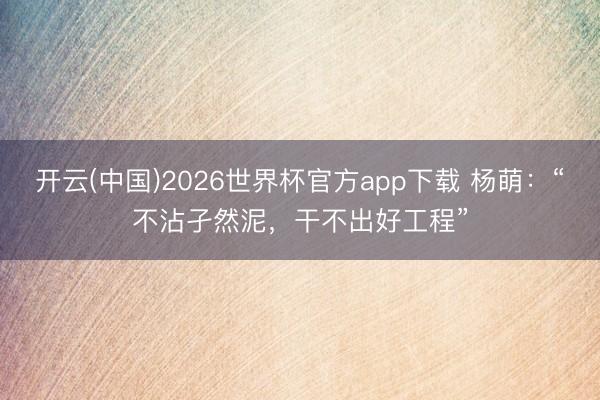 开云(中国)2026世界杯官方app下载 杨萌:“不沾孑然泥,干不出好工程”