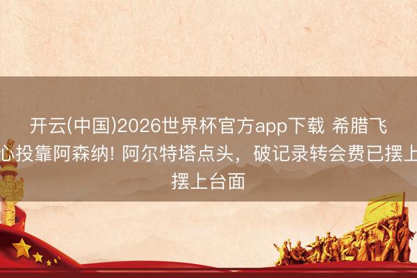开云(中国)2026世界杯官方app下载 希腊飞翼死心投靠阿森纳! 阿尔特塔点头，破记录转会费已摆上台面