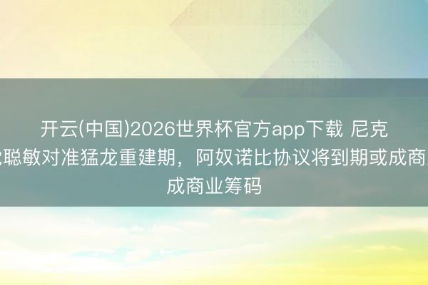 开云(中国)2026世界杯官方app下载 尼克斯感觉聪敏对准猛龙重建期，阿奴诺比协议将到期或成商业筹码