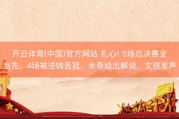 开云体育(中国)官方网站 扎心! 5场总决赛全当先，4场被逆转丢冠，米奇给出解说，文班发声