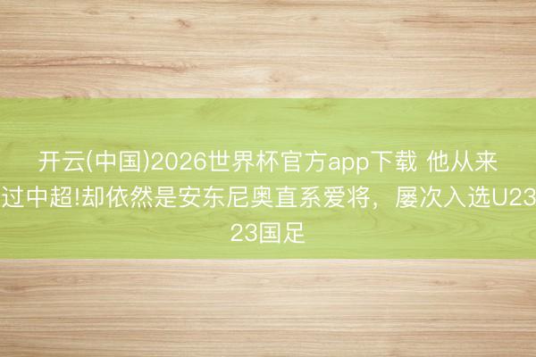 开云(中国)2026世界杯官方app下载 他从来没踢过中超!却依然是安东尼奥直系爱将，屡次入选U23国足
