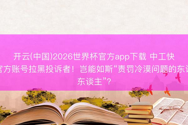 开云(中国)2026世界杯官方app下载 中工快评丨官方账号拉黑投诉者！岂能如斯“责罚冷漠问题的东谈主”？