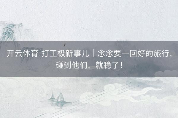 开云体育 打工极新事儿|念念要一回好的旅行,碰到他们,就稳了!