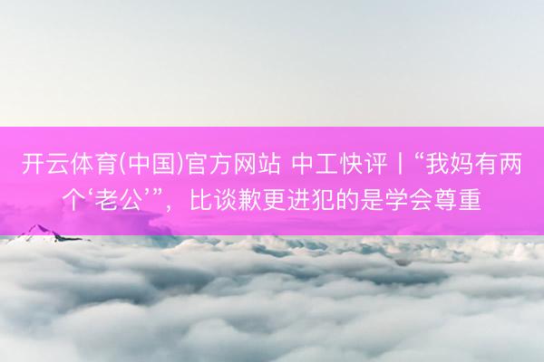 开云体育(中国)官方网站 中工快评丨“我妈有两个‘老公’”，比谈歉更进犯的是学会尊重