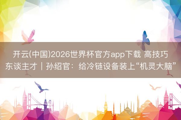 开云(中国)2026世界杯官方app下载 高技巧东谈主才｜孙绍官：给冷链设备装上“机灵大脑”