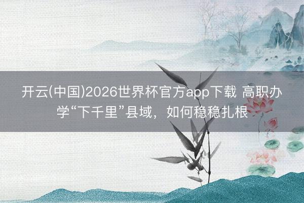 开云(中国)2026世界杯官方app下载 高职办学“下千里”县域，如何稳稳扎根