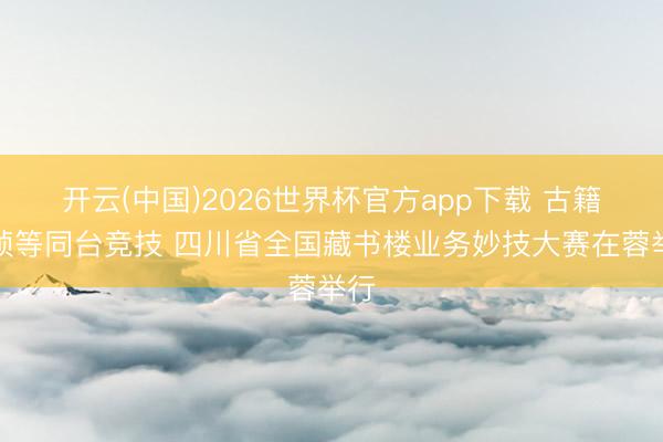 开云(中国)2026世界杯官方app下载 古籍装帧等同台竞技 四川省全国藏书楼业务妙技大赛在蓉举行