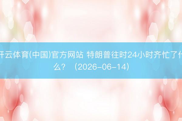 开云体育(中国)官方网站 特朗普往时24小时齐忙了什么？（2026-06-14）