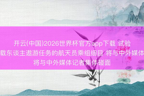 开云(中国)2026世界杯官方app下载 试验神舟二十三号载东谈主遨游任务的航天员乘组细目 将与中外媒体记者集体碰面