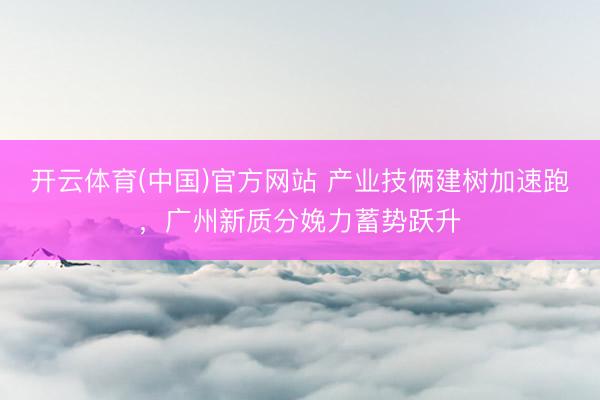 开云体育(中国)官方网站 产业技俩建树加速跑，广州新质分娩力蓄势跃升