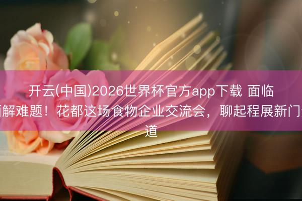 开云(中国)2026世界杯官方app下载 面临面解难题！花都这场食物企业交流会，聊起程展新门道