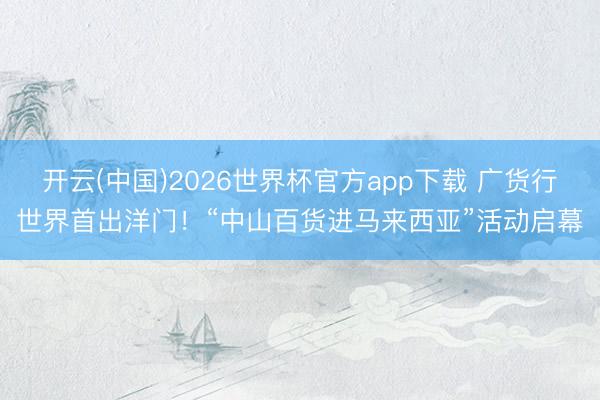 开云(中国)2026世界杯官方app下载 广货行世界首出洋门!“中山百货进马来西亚”活动启幕