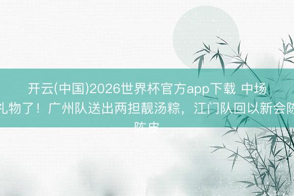 开云(中国)2026世界杯官方app下载 中场换礼物了！广州队送出两担靓汤粽，江门队回以新会陈皮