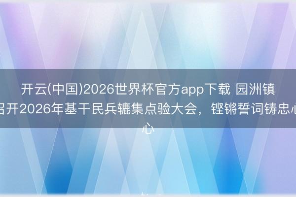 开云(中国)2026世界杯官方app下载 园洲镇召开2026年基干民兵辘集点验大会，铿锵誓词铸忠心