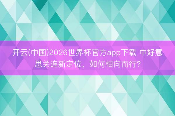 开云(中国)2026世界杯官方app下载 中好意思关连新定位，如何相向而行？