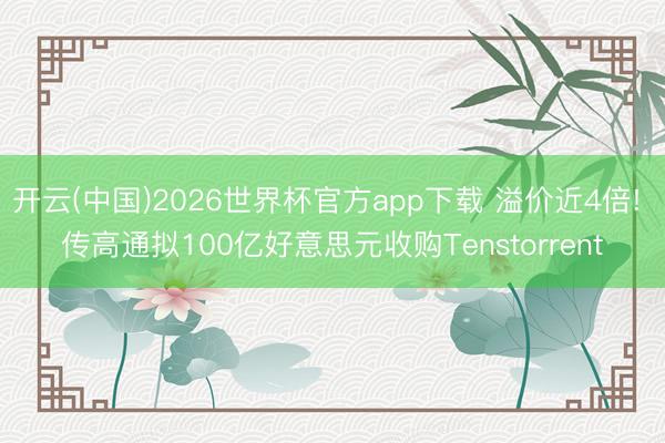开云(中国)2026世界杯官方app下载 溢价近4倍! 传高通拟100亿好意思元收购Tenstorrent