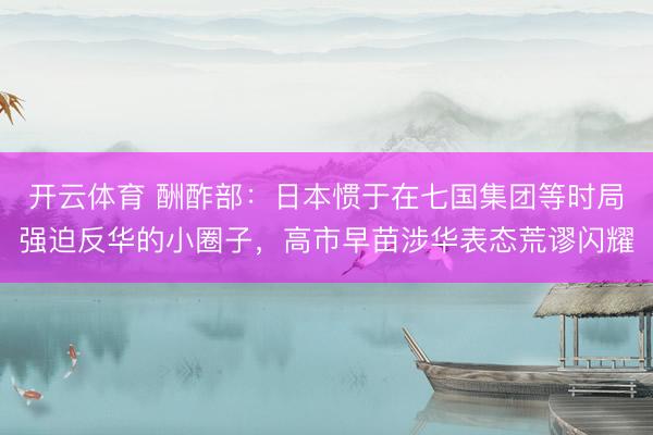 开云体育 酬酢部：日本惯于在七国集团等时局强迫反华的小圈子，高市早苗涉华表态荒谬闪耀