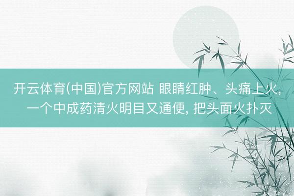 开云体育(中国)官方网站 眼睛红肿、头痛上火, 一个中成药清火明目又通便, 把头面火扑灭