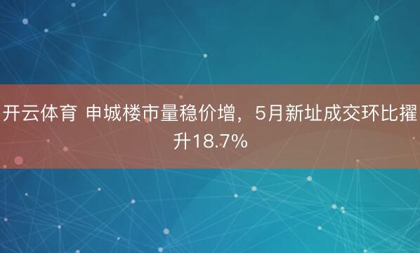 开云体育 申城楼市量稳价增，5月新址成交环比擢升18.7%