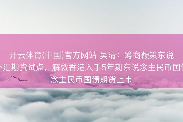 开云体育(中国)官方网站 吴清:筹商鞭策东说念主民币外汇期货试点,解救香港入手5年期东说念主民币国债期货上市