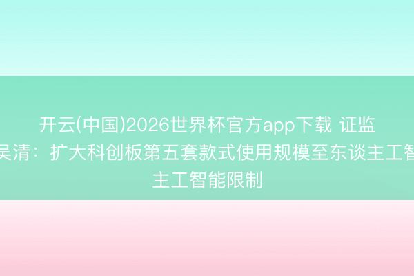 开云(中国)2026世界杯官方app下载 证监会主席吴清:扩大科创板第五套款式使用规模至东谈主工智能限制