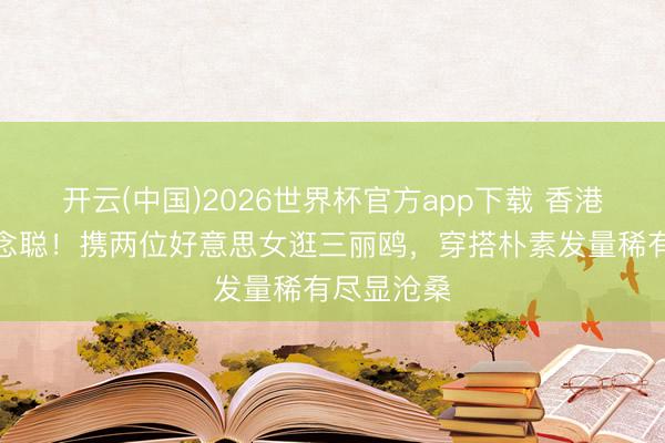 开云(中国)2026世界杯官方app下载 香港偶遇王念念聪!携两位好意思女逛三丽鸥,穿搭朴素发量稀有尽显沧桑