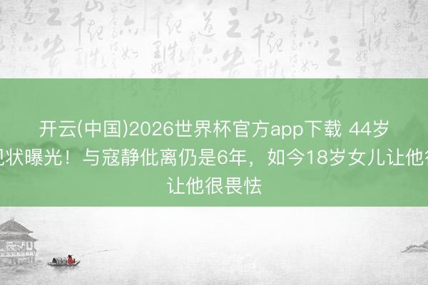 开云(中国)2026世界杯官方app下载 44岁张亮现状曝光!与寇静仳离仍是6年,如今18岁女儿让他很畏怯