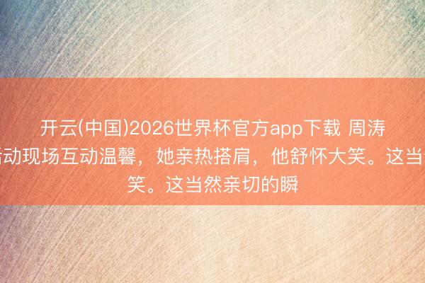 开云(中国)2026世界杯官方app下载 周涛与李雪健活动现场互动温馨,她亲热搭肩,他舒怀大笑。这当然亲切的瞬