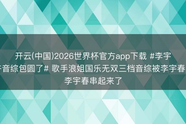 开云(中国)2026世界杯官方app下载 #李宇春把端午音综包圆了# 歌手浪姐国乐无双三档音综被李宇春串起来了