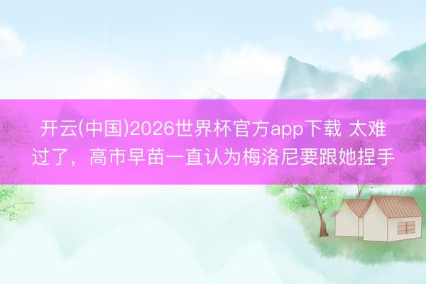 开云(中国)2026世界杯官方app下载 太难过了，高市早苗一直认为梅洛尼要跟她捏手