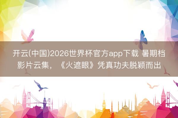 开云(中国)2026世界杯官方app下载 暑期档影片云集,《火遮眼》凭真功夫脱颖而出